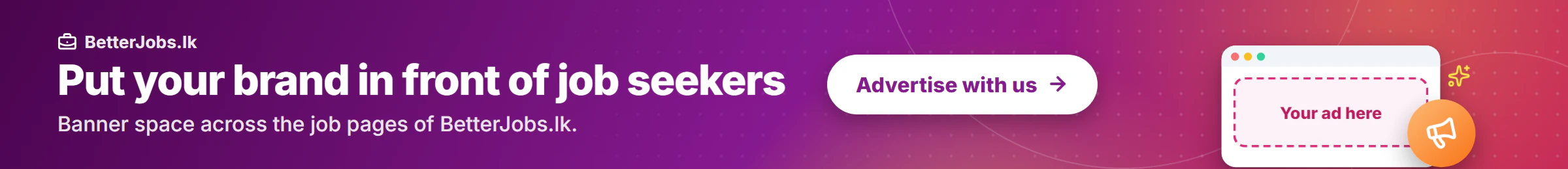 Put your brand in front of job seekers Banner space across the job pages of BetterJobs.lk. Advertise with us.